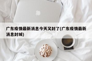 广东疫情最新消息今天又封了(广东疫情最新消息封城)