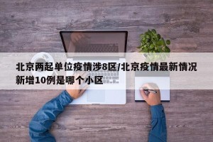 北京两起单位疫情涉8区/北京疫情最新情况新增10例是哪个小区