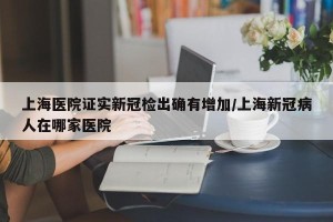 上海医院证实新冠检出确有增加/上海新冠病人在哪家医院