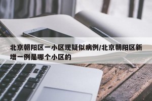 北京朝阳区一小区现疑似病例/北京朝阳区新增一例是哪个小区的