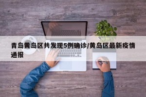 青岛黄岛区共发现5例确诊/黄岛区最新疫情通报