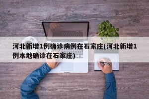 河北新增1例确诊病例在石家庄(河北新增1例本地确诊在石家庄)