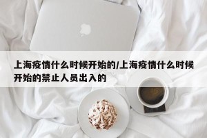 上海疫情什么时候开始的/上海疫情什么时候开始的禁止人员出入的