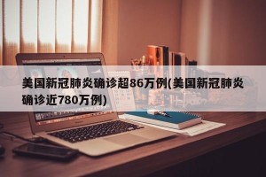 美国新冠肺炎确诊超86万例(美国新冠肺炎确诊近780万例)