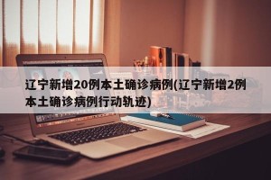 辽宁新增20例本土确诊病例(辽宁新增2例本土确诊病例行动轨迹)