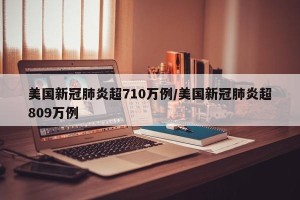 美国新冠肺炎超710万例/美国新冠肺炎超809万例