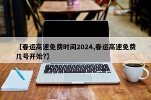 【春运高速免费时间2024,春运高速免费几号开始?】