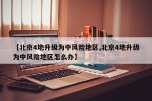 【北京4地升级为中风险地区,北京4地升级为中风险地区怎么办】