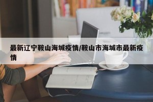 最新辽宁鞍山海城疫情/鞍山市海城市最新疫情