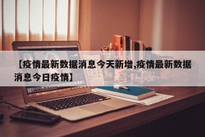 【疫情最新数据消息今天新增,疫情最新数据消息今日疫情】