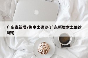 广东省新增7例本土确诊(广东新增本土确诊6例)