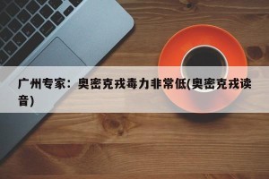 广州专家：奥密克戎毒力非常低(奥密克戎读音)