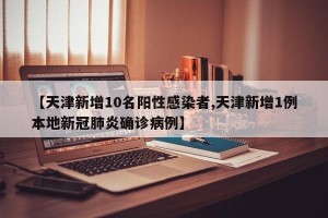 【天津新增10名阳性感染者,天津新增1例本地新冠肺炎确诊病例】