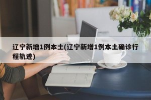 辽宁新增1例本土(辽宁新增1例本土确诊行程轨迹)