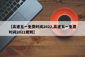 【高速五一免费时间2022,高速五一免费时间2021规则】