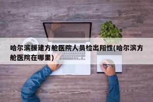 哈尔滨援建方舱医院人员检出阳性(哈尔滨方舱医院在哪里)