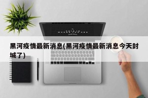 黑河疫情最新消息(黑河疫情最新消息今天封城了)