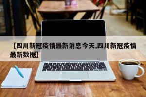 【四川新冠疫情最新消息今天,四川新冠疫情最新数据】