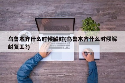 乌鲁木齐什么时候解封(乌鲁木齐什么时候解封复工?)