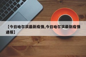 【今日哈尔滨最新疫情,今日哈尔滨最新疫情通报】