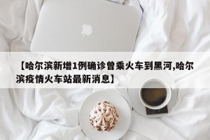 【哈尔滨新增1例确诊曾乘火车到黑河,哈尔滨疫情火车站最新消息】