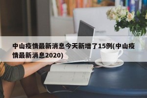 中山疫情最新消息今天新增了15例(中山疫情最新消息2020)