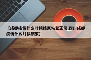 【成都疫情什么时候结束恢复正常,四川成都疫情什么时候结束】