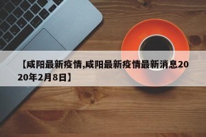 【咸阳最新疫情,咸阳最新疫情最新消息2020年2月8日】