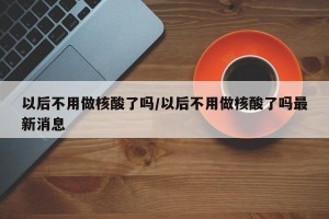 以后不用做核酸了吗/以后不用做核酸了吗最新消息