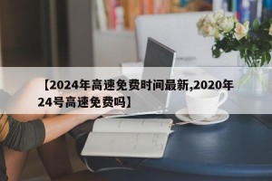 【2024年高速免费时间最新,2020年24号高速免费吗】