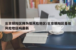 北京朝阳区降为低风险地区/北京朝阳区是低风险地区吗最新