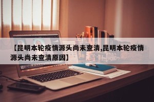 【昆明本轮疫情源头尚未查清,昆明本轮疫情源头尚未查清原因】