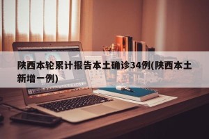 陕西本轮累计报告本土确诊34例(陕西本土新增一例)
