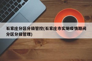 石家庄分区分级管控(石家庄市实施疫情期间分区分级管理)