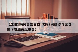 【沈阳1病例曾去营口,沈阳2例确诊与营口确诊轨迹高度重合】