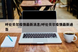 呼伦贝尔疫情最新消息/呼伦贝尔疫情最新通告
