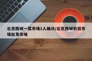 北京西城一菜市场1人确诊/北京西城农贸市场批发市场