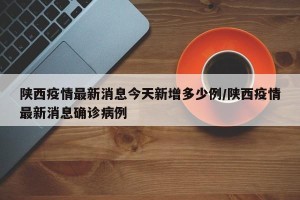 陕西疫情最新消息今天新增多少例/陕西疫情最新消息确诊病例