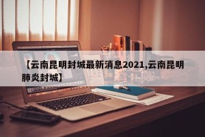 【云南昆明封城最新消息2021,云南昆明肺炎封城】
