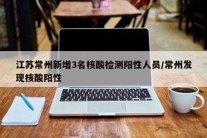 江苏常州新增3名核酸检测阳性人员/常州发现核酸阳性