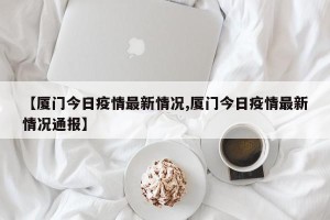 【厦门今日疫情最新情况,厦门今日疫情最新情况通报】