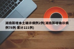 湖南新增本土确诊病例2例(湖南新增确诊病例78例 累计221例)