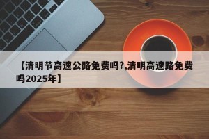【清明节高速公路免费吗?,清明高速路免费吗2025年】