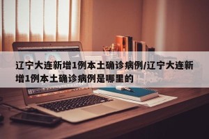 辽宁大连新增1例本土确诊病例/辽宁大连新增1例本土确诊病例是哪里的