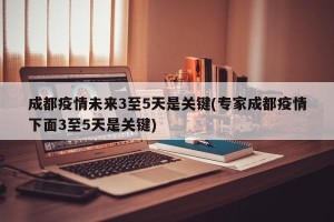 成都疫情未来3至5天是关键(专家成都疫情下面3至5天是关键)