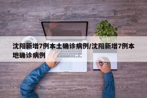 沈阳新增7例本土确诊病例/沈阳新增7例本地确诊病例