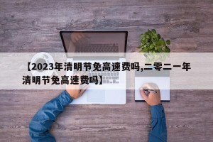 【2023年清明节免高速费吗,二零二一年清明节免高速费吗】