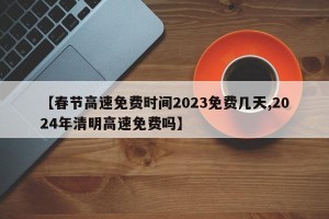【春节高速免费时间2023免费几天,2024年清明高速免费吗】