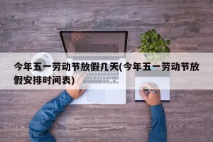 今年五一劳动节放假几天(今年五一劳动节放假安排时间表)
