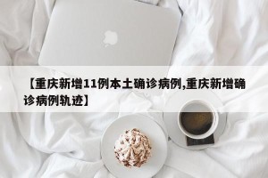 【重庆新增11例本土确诊病例,重庆新增确诊病例轨迹】